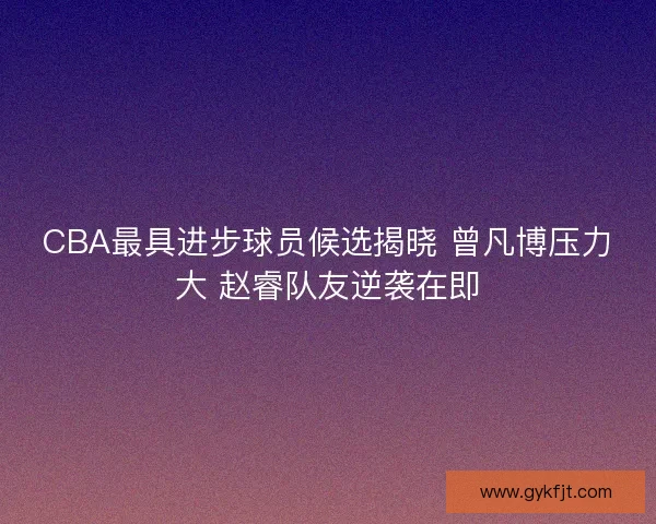 CBA最具进步球员候选揭晓 曾凡博压力大 赵睿队友逆袭在即