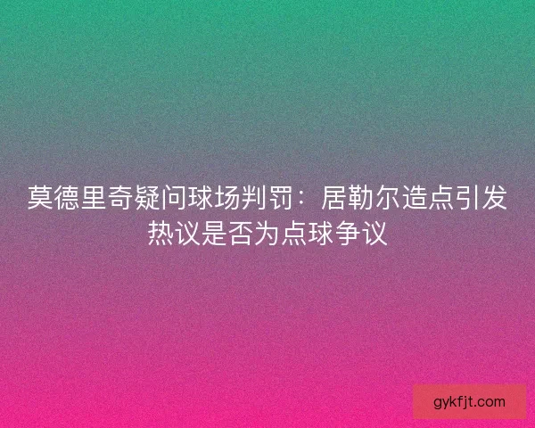 莫德里奇疑问球场判罚：居勒尔造点引发热议是否为点球争议