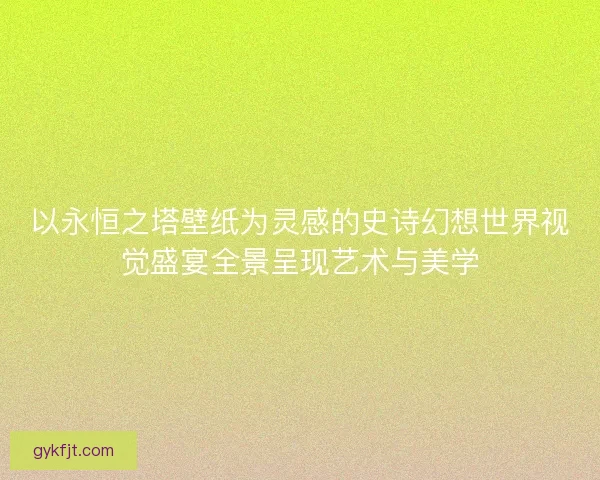 以永恒之塔壁纸为灵感的史诗幻想世界视觉盛宴全景呈现艺术与美学