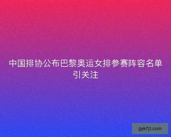 中国排协公布巴黎奥运女排参赛阵容名单引关注