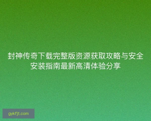 封神传奇下载完整版资源获取攻略与安全安装指南最新高清体验分享