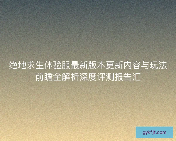 绝地求生体验服最新版本更新内容与玩法前瞻全解析深度评测报告汇