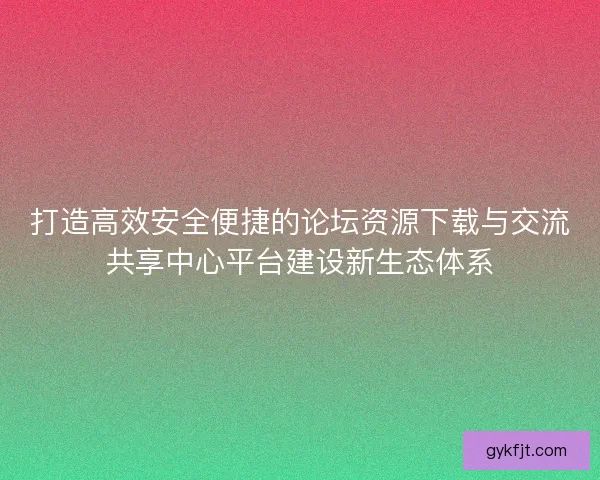 打造高效安全便捷的论坛资源下载与交流共享中心平台建设新生态体系