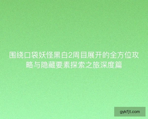 围绕口袋妖怪黑白2周目展开的全方位攻略与隐藏要素探索之旅深度篇