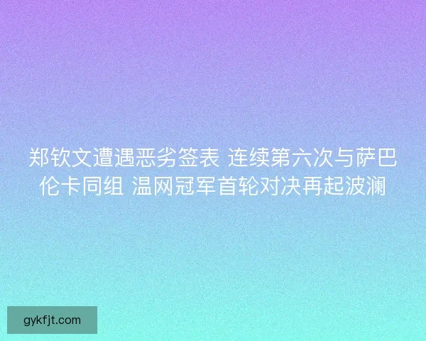郑钦文遭遇恶劣签表 连续第六次与萨巴伦卡同组 温网冠军首轮对决再起波澜