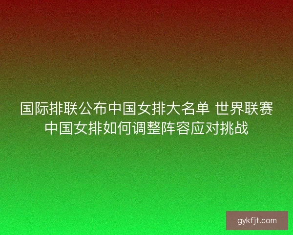国际排联公布中国女排大名单 世界联赛中国女排如何调整阵容应对挑战