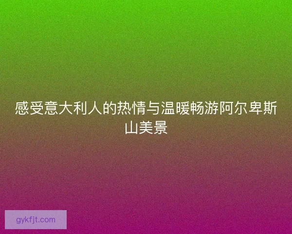 感受意大利人的热情与温暖畅游阿尔卑斯山美景