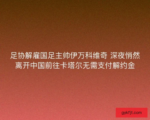 足协解雇国足主帅伊万科维奇 深夜悄然离开中国前往卡塔尔无需支付解约金